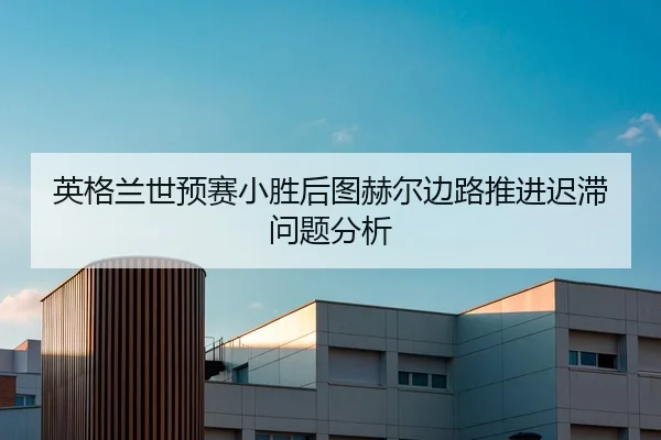 英格兰世预赛小胜后图赫尔边路推进迟滞问题分析
