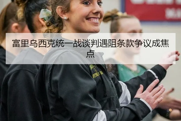 富里乌西克统一战谈判遇阻条款争议成焦点